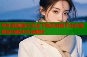 哔咔漫画图片无法下载及加载不出问题原因与解决方法解析