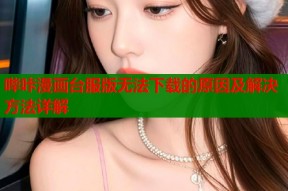 哔咔漫画台服版无法下载的原因及解决方法详解