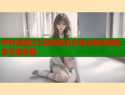 哔咔漫画口工游戏精彩合集全新体验畅享无限乐趣  第1张