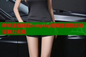 哔咔漫画精彩cosplay视频集锦精彩纷呈魅力无限